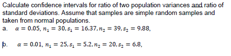 Calculate confidence intervals for ratio of two population variances and ratio of
standard deviations. Assume that samples are simple random samples and
taken from normal populations.
a. a = 0.05, nį = 30, s1 = 16.37, n, = 39, s2 = 9.88,
þ. a = 0.01, n = 25, s = 5.2, n2 = 20, s2 = 6.8,
