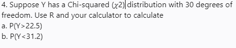 4. Suppose \( Y \) has a Chi-squared (\( \chi^2 \)) distribution with 30 degrees of freedom. Use R and your calculator to calculate:
a. \( P(Y > 22.5) \)
b. \( P(Y < 31.2) \)