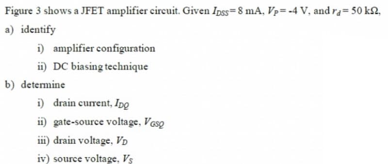Figure 3 shows a JFET amplifier circuit. Given Ipss=8 mA, Vp=-4 V, and ra= 50 kS,
a) identify
i) amplifier configuration
ii) DC biasing technique
b) determine
i) drain current, Ipo
ii) gate-source voltage, VGSQ
iii) drain voltage, VD
iv) source voltage, Vs
