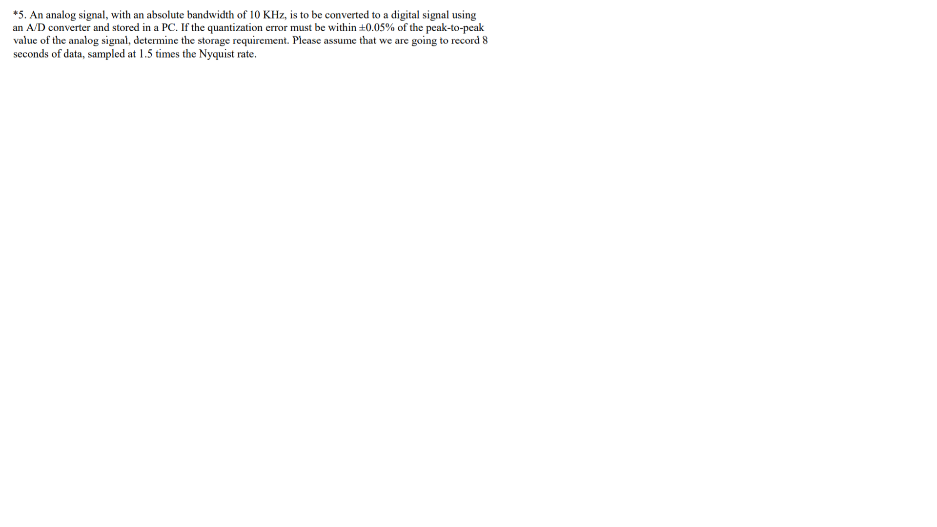 *5. An analog signal, with an absolute bandwidth of 10 KHz, is to be converted to a digital signal using
an A/D converter and stored in a PC. If the quantization error must be within ±0.05% of the peak-to-peak
value of the analog signal, determine the storage requirement. Please assume that we are going to record 8
seconds of data, sampled at 1.5 times the Nyquist rate.
