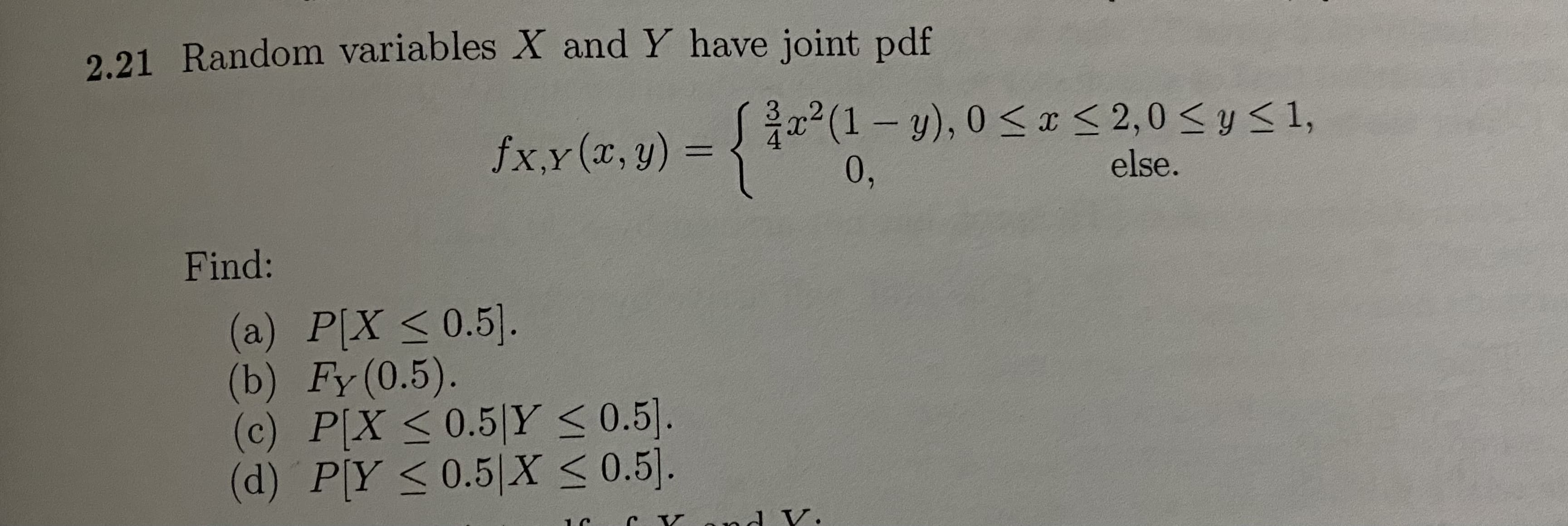 2.21 Random variables X and Y have joint pdf
fxx(x, y) = {"
= {
2(1-y), 0 <x < 2,0 < y <1,
0,
else.
Find:
(a) P[X <0.5].
(b) Fy (0.5).
(c) P[X <0.5|Y < 0.5].
