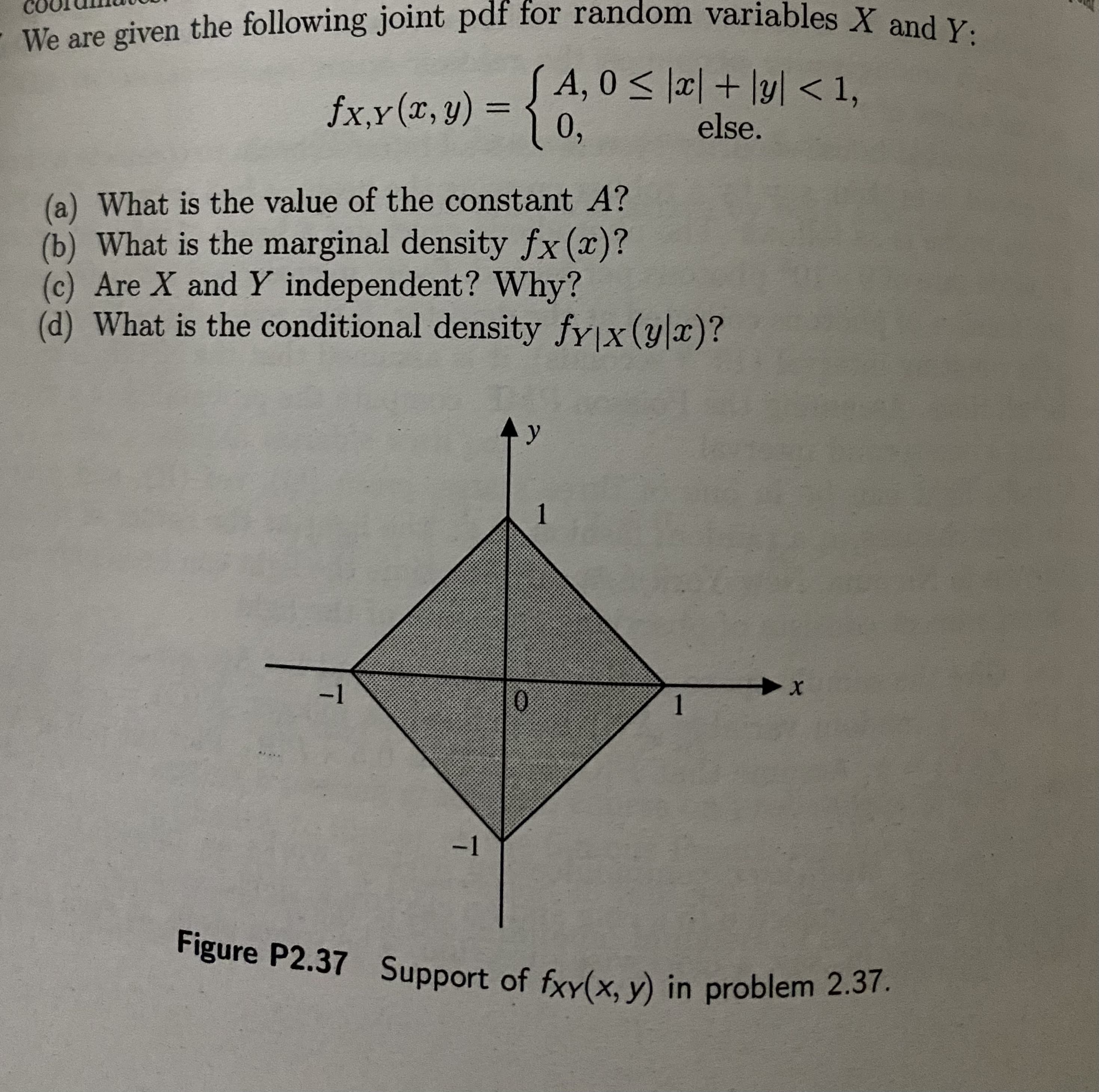 e are gi
A, 0 < |x| + \y] < 1,
fxx(r,y) = {6
%3D
else.
(a) What is the value of the constant A?
(b) What is the marginal density fx(x)?
(c) Are X and Y independent? Why?
