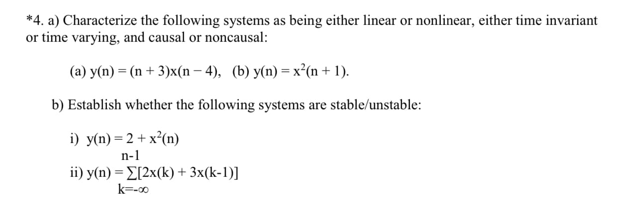 *4. a) Characterize the following systems as being either linear or nonlinear, either time invariant
or time varying, and causal or noncausal:
(a) y(n) = (n + 3)x(n – 4), (b) y(n) = x²(n+ 1).
b) Establish whether the following systems are stable/unstable:
i) y(n) = 2 + x²(n)
n-1
ii) y(n) = E[2x(k) + 3x(k-1)]
k=-00
