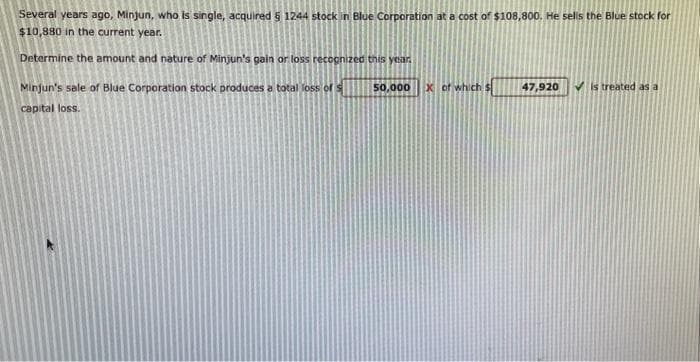 Several years ago, Minjun, who is single, acquired § 1244 stock in Blue Corporation at a cost of $108,800. He sells the Blue stock for
$10,880 in the current year.
Determine the amount and nature of Minjun's gain or loss recognized this year.
Minjun's sale of Blue Corporation stock produces a total loss of s
capital loss.
50,000
x of which
47,920
✓is treated as a