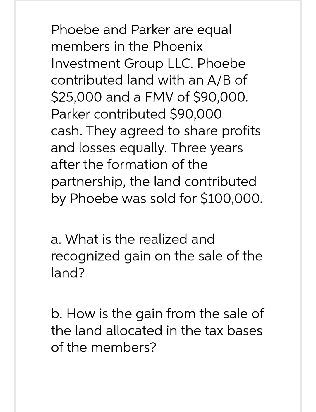 Phoebe and Parker are equal
members in the Phoenix
Investment Group LLC. Phoebe
contributed land with an A/B of
$25,000 and a FMV of $90,000.
Parker contributed $90,000
cash. They agreed to share profits
and losses equally. Three years
after the formation of the
partnership, the land contributed
by Phoebe was sold for $100,000.
a. What is the realized and
recognized gain on the sale of the
land?
b. How is the gain from the sale of
the land allocated in the tax bases
of the members?