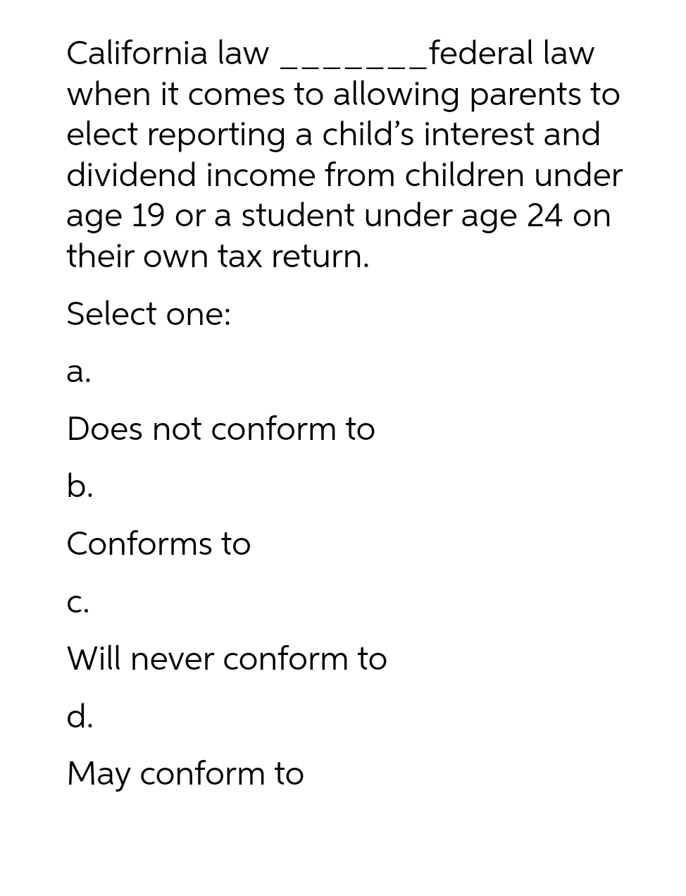 California law
federal law
when it comes to allowing parents to
elect reporting a child's interest and
dividend income from children under
age 19 or a student under age 24 on
their own tax return.
Select one:
a.
Does not conform to
b.
Conforms to
C.
Will never conform to
d.
May conform to