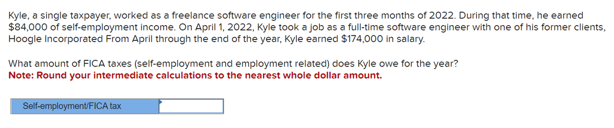 Kyle, a single taxpayer, worked as a freelance software engineer for the first three months of 2022. During that time, he earned
$84,000 of self-employment income. On April 1, 2022, Kyle took a job as a full-time software engineer with one of his former clients,
Hoogle Incorporated From April through the end of the year, Kyle earned $174,000 in salary.
What amount of FICA taxes (self-employment and employment related) does Kyle owe for the year?
Note: Round your intermediate calculations to the nearest whole dollar amount.
Self-employment/FICA tax