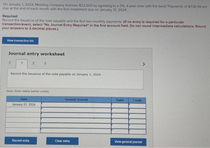 On January 1, 2024, Middling Company borrows $32,000 by agreeing to a 5%, 4-year note with the bank "Payments of $736.94 are
due at the end of each month with the first installment due on January 31, 2024.
Required:
Record the issuance of the note payable and the first two monthly payments. (If no entry is required for a particular
transaction/event, select "No Journal Entry Required" in the first account field. Do not round intermediate calculations. Round
your answers to 2 decimal places.)
View transaction list
Journal entry worksheet
1
2
Record the issuance of the note payable on January 1, 2024.
3
Note: Enter debits before credits.
Date
January 01, 2024
Record entry
General Journal
Clear entry
Debit
Credit
>
View general journal