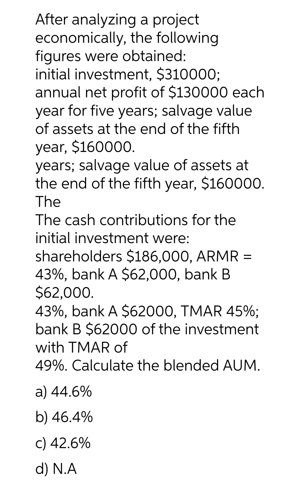 After analyzing a project
economically,
figures were obtained:
initial investment, $310000;
annual net profit of $130000 each
year for five years; salvage value
of assets at the end of the fifth
year, $160000.
the following
years; salvage value of assets at
the end of the fifth year, $160000.
The
The cash contributions for the
initial investment were:
shareholders $186,000, ARMR =
43%, bank A $62,000, bank B
$62,000.
43%, bank A $62000, TMAR 45%;
bank B $62000 of the investment
with TMAR of
49%. Calculate the blended AUM.
a) 44.6%
b) 46.4%
c) 42.6%
d) N.A