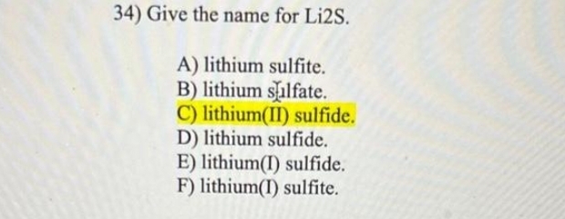 34) Give the name for Li2S.
A) lithium sulfite.
B) lithium sulfate.
C) lithium(II) sulfide.
D) lithium sulfide.
E) lithium(I) sulfide.
F) lithium(I) sulfite.