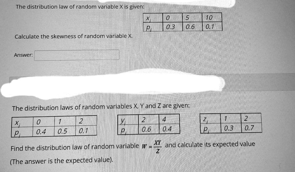 The distribution law of random variable X is given:
Calculate the skewness of random variable X.
Answer:
X;
P;
1
0.5
The distribution laws of random variables X, Y and Z are given:
0
У
0.4
P
2
0.1
Find the distribution law of random variable
(The answer is the expected value).
P:
ON
0
0.3
0.6
5
0.6
4
0.4
10
0.1
2.
P
7
0.3
2
0.7
XY and calculate its expected value
XT
=
Z