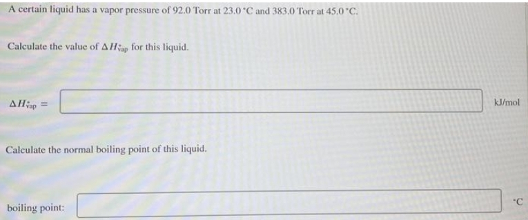 A certain liquid has a vapor pressure of 92.0 Torr at 23.0°C and 383.0 Torr at 45.0 °C.
Calculate the value of A Hap for this liquid.
AHvap =
Calculate the normal boiling point of this liquid.
boiling point:
kJ/mol
'C