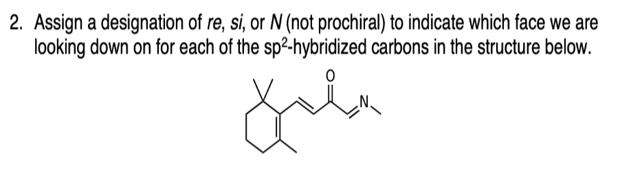 2. Assign a designation of re, si, or N (not prochiral) to indicate which face we are
looking down on for each of the sp²-hybridized carbons in the structure below.
0