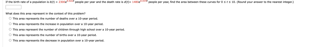 If the birth rate of a population is b(t) = 2300e0.022t people per year and the death rate is d(t)= 1480e0.019t people per year, find the area between these curves for 0 ≤ t ≤ 10. (Round your answer to the nearest integer.)
What does this area represent in the context of this problem?
O This area represents the number of deaths over a 10-year period.
O This area represents the increase in population over a 10-year period.
O This area
O This area
O This area represents the decrease in population over a 10-year period.
represent the number of children through high school over a 10-year period.
represents the number of births over a 10-year period.