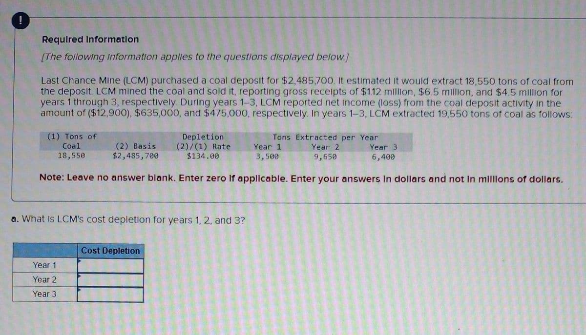 Required Information
[The following information applies to the questions displayed below.]
Last Chance Mine (LCM) purchased a coal deposit for $2,485,700. It estimated It would extract 18,550 tons of coal from
the deposit. LCM mined the coal and sold it, reporting gross receipts of $1.12 million, $6.5 million, and $4.5 million for
years 1 through 3, respectively. During years 1-3, LCM reported net Income (loss) from the coal deposit activity in the
amount of ($12,900), $635,000, and $475,000, respectively. In years 1-3, LCM extracted 19,550 tons of coal as follows:
(1) Tons of
Coal
18,550
(2) Basis
$2,485,700
Year 1
Year 2
Year 3
Depletion
(2)/(1) Rate
$134.00
a. What is LCM's cost depletion for years 1, 2, and 3?
Year 1
3,500
Note: Leave no answer blank. Enter zero if applicable. Enter your answers in dollars and not in millions of dollars.
Cost Depletion
Tons Extracted per Year
Year 2
9,650
Year 3
6,400