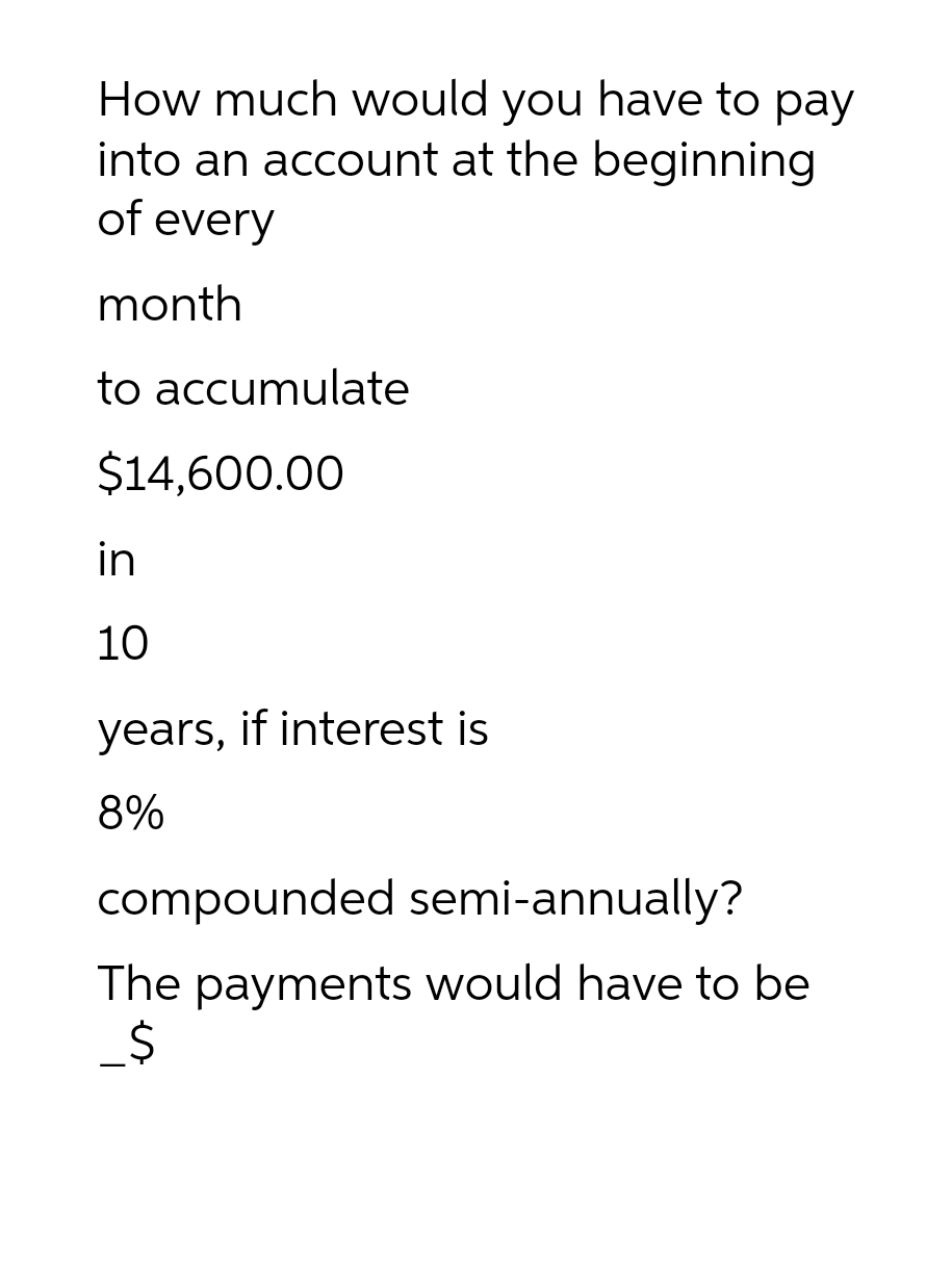 How much would you have to pay
into an account at the beginning
of every
month
to accumulate
$14,600.00
in
10
years, if interest is
8%
compounded semi-annually?
The payments would have to be
_$