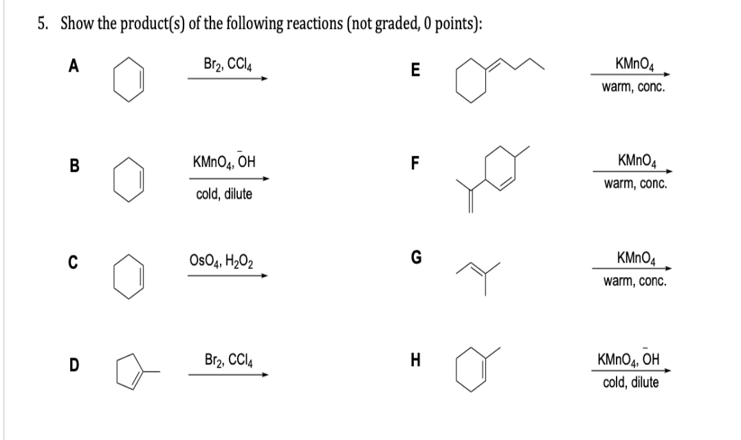 5. Show the product(s) of the following reactions (not graded, 0 points):
A
Br₂, CCl4
D
KMnO4, OH
cold, dilute
OsO4, H₂O2
Br₂, CCl4
E
F
H
KMnO4
warm, conc.
KMnO4
warm, conc.
KMnO4
warm, conc.
KMnO4, OH
cold, dilute