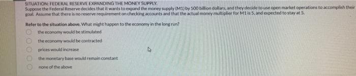 SITUATION: FEDERAL RESERVE EXPANDING THE MONEY SUPPLY
Suppose the Federal Reserve decides that it wants to expand the money supply (M1) by 500 billion dollars, and they decide to use open market operations to accomplish their
goal. Assume that there is no reserve requirement on checking accounts and that the actual money multiplier for M1 is 5, and expected to stay at 5.
Refer to the situation above. What might happen to the economy in the long run?
the economy would be stimulated
the economy would be contracted
prices would increase
0000
the monetary base would remain constant
none of the above
D