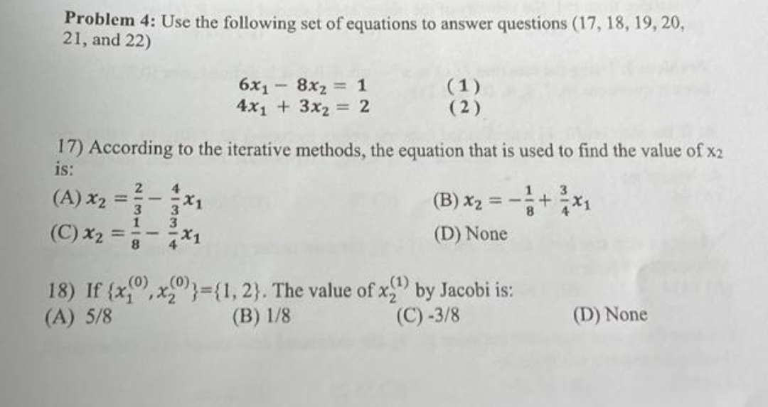 Problem 4: Use the following set of equations to answer questions (17, 18, 19, 20,
21, and 22)
(A) x₂ =
17) According to the iterative methods, the equation that is used to find the value of x2
is:
21311
II
41331
3
6x₁8x₂ = 1
4x₁ + 3x2= 2
(C) x₂ =-*1
(1)
(2)
3
(B) x₂ = - + ²x₁
(D) None
(1)
18) If {x,x)}={1, 2}. The value of x by Jacobi is:
(A) 5/8
(B) 1/8
(C) -3/8
(D) None