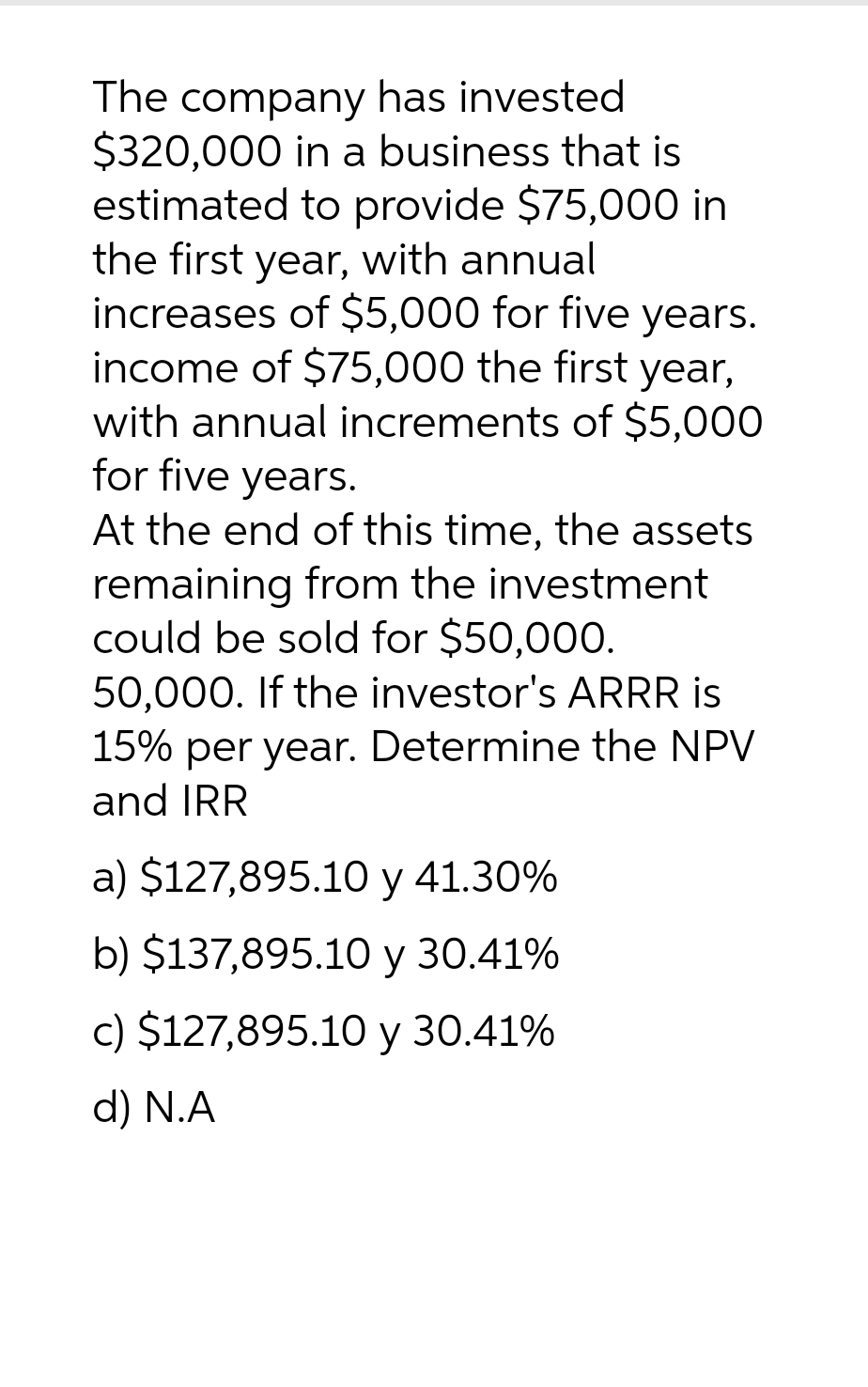 The company has invested
$320,000 in a business that is
estimated to provide $75,000 in
the first year, with annual
increases of $5,000 for five years.
income of $75,000 the first year,
with annual increments of $5,000
for five years.
At the end of this time, the assets
remaining from the investment
could be sold for $50,000.
50,000. If the investor's ARRR is
15% per year. Determine the NPV
and IRR
a) $127,895.10 y 41.30%
b) $137,895.10 y 30.41%
c) $127,895.10 y 30.41%
d) N.A