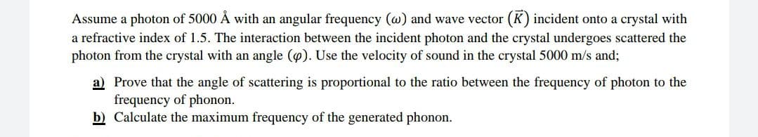 Assume a photon of 5000 Å with an angular frequency (w) and wave vector (K) incident onto a crystal with
a refractive index of 1.5. The interaction between the incident photon and the crystal undergoes scattered the
photon from the crystal with an angle (p). Use the velocity of sound in the crystal 5000 m/s and;
a) Prove that the angle of scattering is proportional to the ratio between the frequency of photon to the
frequency of phonon.
b) Calculate the maximum frequency of the generated phonon.