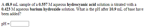 A 48.9 mL sample of a 0.557 M aqueous hydrocyanic acid solution is titrated with a
0.423 M aqueous barium hydroxide solution. What is the pH after 10.9 mL of base have
been added?
pH =|
