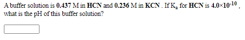 A buffer solution is 0.437 M in HCN and 0.236 M in KCN . If K, for HCN is 4.0x10-1 ,
what is the pH of this buffer solution?
