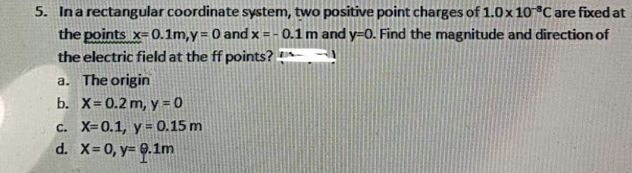 5. In a rectangular coordinate system, two positive point charges of 1.0x 10 °C are fixed at
the points x-0.1m,y = 0 and x = -0.1 m and y=0. Find the magnitude and direction of
the electric field at the ff points?
a. The origin
b. X= 0.2 m, y = 0
c. X=0.1, y = 0.15 m
d. x = 0, y= 0.1m