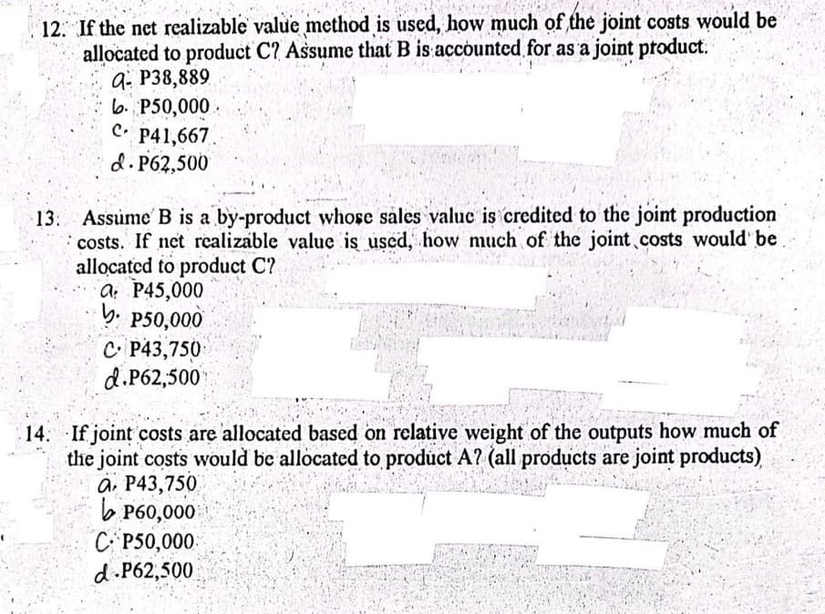 12. If the net realizable value method is used, how much of the joint costs would be
allocated to product C? Assume that B is accounted for as a joint product.
Q- P38,889
b. P50,000.
C.
P41,667.
d. P62,500
13 Assume B is a by-product whose sales value is credited to the joint production
costs. If net realizable value is used, how much of the joint costs would be
allocated to product C?
a P45,000
b. P50,000
C P43,750
d.P62,500
14. If joint costs are allocated based on relative weight of the outputs how much of
the joint costs would be allocated to product A? (all products are joint products)
a. P43,750
P60,000
C P50,000
d.P62,500