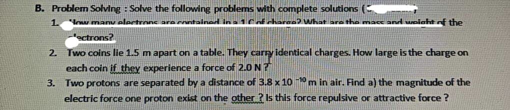 B. Problem Solving: Solve the following problems with complete solutions (
1. "How many electrons are contained in a 1 C of charge? What are the mass and weight of the
ectrons?
Two coins lie 1.5 m apart on a table. They carry identical charges. How large is the charge on
each coin if they experience a force of 2.0 N?
Two protons are separated by a distance of 3.8 x 10 −10 m in air. Find a) the magnitude of the
electric force one proton exist on the other? Is this force repulsive or attractive force?
2.
3.