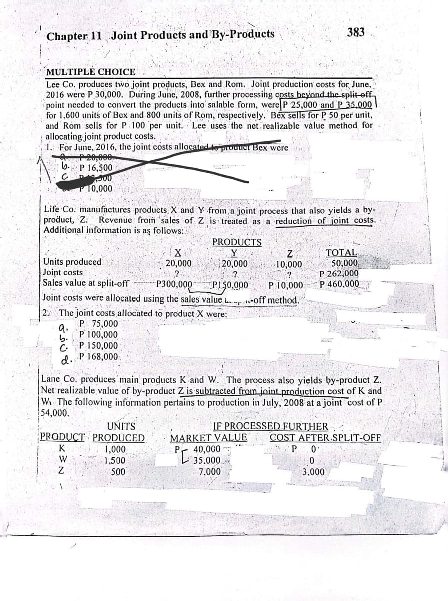 Chapter 11 Joint Products and By-Products
MULTIPLE CHOICE
Lee Co. produces two joint products, Bex and Rom. Joint production costs for June,
2016 were P 30,000. During June, 2008, further processing costs beyond the split off
point needed to convert the products into salable form, were P 25,000 and P 35.000
for 1,600 units of Bex and 800 units of Rom, respectively. Bex sells for P 50 per unit,
and Rom sells for P 100 per unit. Lee uses the net realizable value method for
allocating joint product costs...
Wh
1. For June, 2016, the joint costs allocated to product Bex were
20,000
b. P 16,500
D00
10,000
Life Co. manufactures products X and Y from a joint process that also yields a by-
product, Z. Revenue from sales of Z is treated as a reduction of joint costs.
Additional information is as follows:
PRODUCTS
Y
X
20,000
20,000.
?
?
P300,000
P150,000
Joint costs were allocated using the sales value-off method.
Units produced.
Joint costs
Sales value at split-off
2. The joint costs allocated to product X were:
P. 75,000
9.
b.
P 100,000
CP 150,000
d. P 168,000.
UNITS
PRODUCT PRODUCED
K
W
Z
383
Z
10,000
?
P 10,000
1,000
1,500
500
Lane Co. produces main products K and W. The process also yields by-product Z.
Net realizable value of by-product Z is subtracted from joint production cost of K and
W The following information pertains to production in July, 2008 at a joint cost of P
54,000.
TOTAL
50,000
P 262,000
P 460,000
07
IF PROCESSED FURTHER
MARKET VALUE
PL 35.000
7,000
COST AFTER SPLIT-OFF
P 0
0
3,000
A