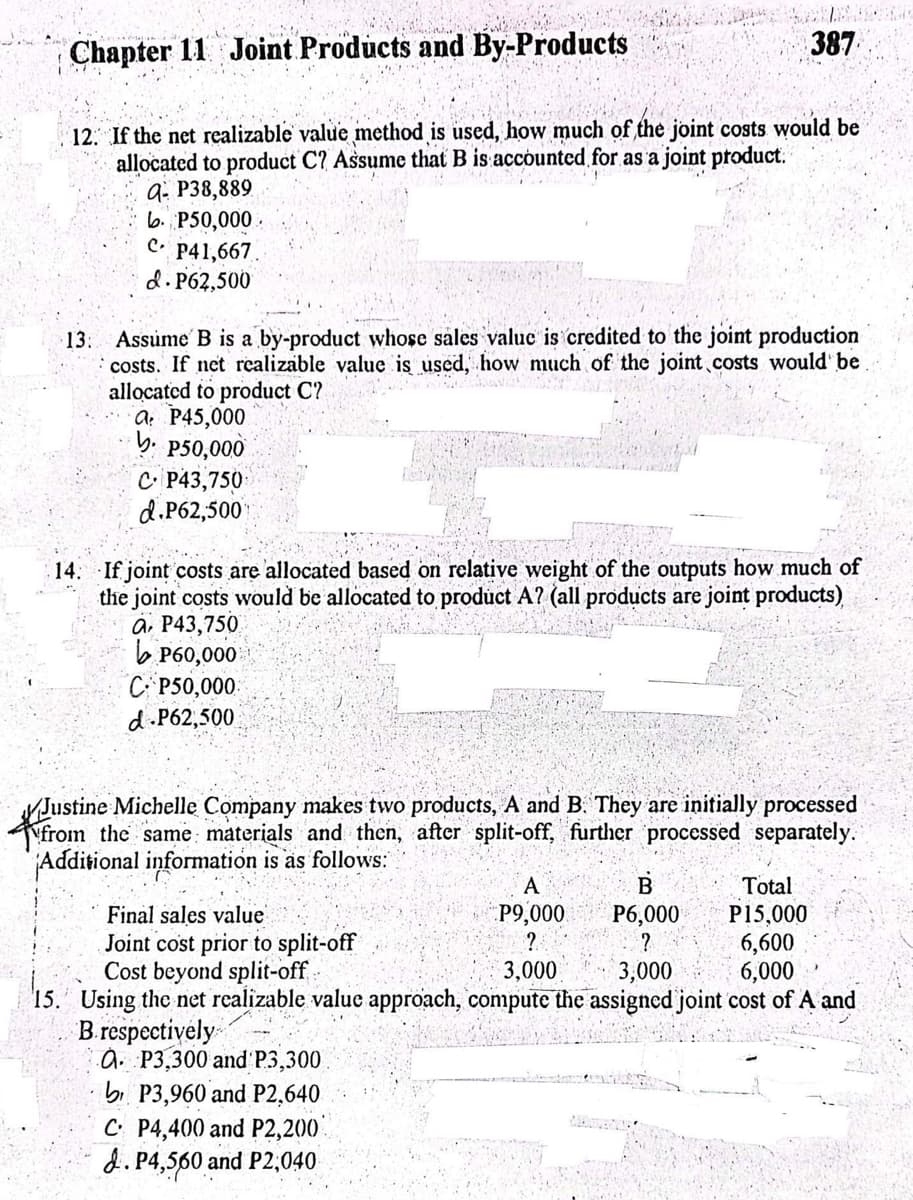 Chapter 11 Joint Products and By-Products
12. If the net realizable value method is used, how much of the joint costs would be
allocated to product C? Assume that B is accounted for as a joint product.
q- P38,889
b. P50,000.
CP41,667.
d. P62,500
13. Assume B is a by-product whose sales value is credited to the joint production
costs. If net realizable value is used, how much of the joint costs would be
allocated to product C?
a P45,000
b. P50,000
C P43,750
d.P62,500
387
14. If joint costs are allocated based on relative weight of the outputs how much of
the joint costs would be allocated to product A? (all products are joint products)
a P43,750
P60,000
C P50,000
d-P62,500
Justine Michelle Company makes two products, A and B. They are initially processed
from the same materials and then, after split-off, further processed separately.
Additional information is as follows:
Total
B
P6,000
Final sales value
P15,000
Joint cost prior to split-off
?
6,600
Cost beyond split-off
3,000
6,000
15. Using the net realizable value approach, compute the assigned joint cost of A and
B. respectively
a P3,300 and P3,300
bP3,960 and P2,640
C P4,400 and P2,200
d. P4,560 and P2,040
A
P9,000
?
3,000