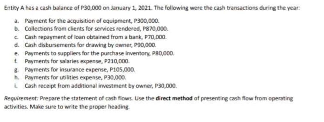 Entity A has a cash balance of P30,000 on January 1, 2021. The following were the cash transactions during the year:
a. Payment for the acquisition of equipment, P300,000.
b. Collections from clients for services rendered, P870,000.
C. Cash repayment of loan obtained from a bank, P70,000.
d. Cash disbursements for drawing by owner, P90,000.
e. Payments to suppliers for the purchase inventory, P80,000.
f. Payments for salaries expense, P210,000.
g. Payments for insurance expense, P105,000.
h.
Payments for utilities expense, P30,000.
I. Cash receipt from additional investment by owner, P30,000.
Requirement: Prepare the statement of cash flows. Use the direct method of presenting cash flow from operating
activities. Make sure to write the proper heading.