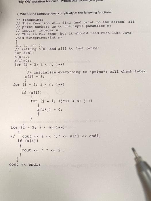 "big-Oh" notation for each. Which one
2, What is the computational complexity of the following function?
// findprimes
// This function will find (and print to the screen) all
// prime numbers up to the input parameter n;
// inputs: integer n
// This is C++ code, but it should read much like Java
void findprimes (int n)
{
int i; int j;
// setting a(0] and a[1) to "not prime"
int a[n] ;
a [0] =0;
a(1) =0; ;
for (i = 2; i< n; i++)
// initialize everything to "prime"; will check later
a[i) - 1;
for (i - 2; i < n; i++)
if (a(i])
for (j = i; (j*i) < n; j++)
%3!
a[i*j]
= 0;
e of 20
for (i = 2; i < n; i++)
{
//
cout << i << "," << a[i) << endl;
if (ali))
cout << " " <« i ;
cout << endl;
