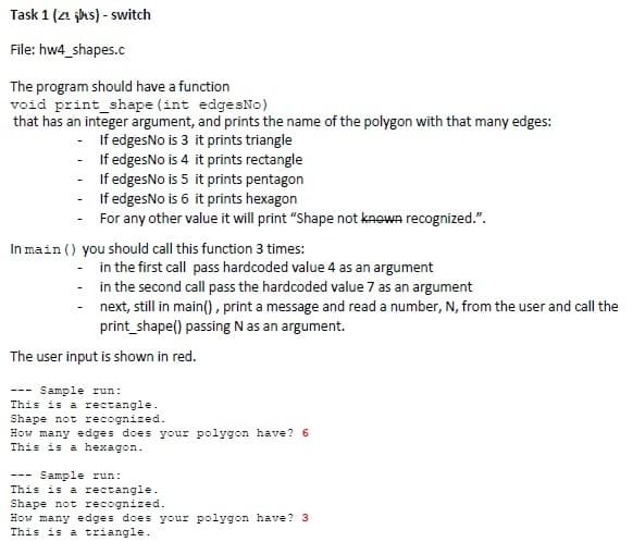 Task 1 (24 jhs) - switch
File: hw4_shapes.c
The program should have a function
void print_shape (int edgesNo)
that has an integer argument, and prints the name of the polygon with that many edges:
- If edgesNo is 3 it prints triangle
If edgesNo is 4 it prints rectangle
If edgesNo is 5 it prints pentagon
- If edgesNo is 6 it prints hexagon
For any other value it will print "Shape not knewn recognized.".
In main () you should call this function 3 times:
in the first call pass hardcoded value 4 as an argument
- in the second call pass the hardcoded value 7 as an argument
next, still in main(), print a message and read a number, N, from the user and call the
print_shape() passing N as an argument.
The user input is shown in red.
Sample run:
This is a rectangle.
Shape not recognized.
How many edges does your polygon have? 6
This is a hexagon.
--- Sample run:
This is a rectangle.
Shape not recognized.
How many edges does your polygon have? 3
This is a triangle.
