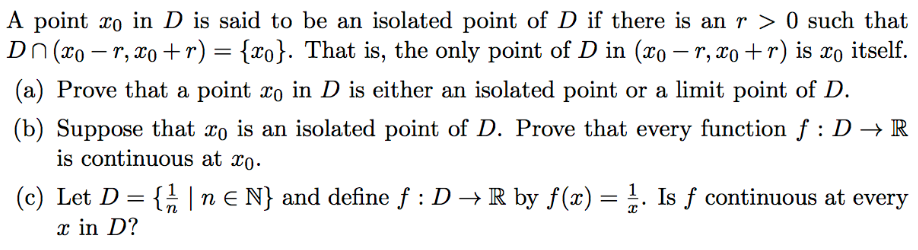 A point xo in D is said to be an isolated point of D if there is an r > 0 such that
Dn (xo – r, x0 +r) = {xo}. That is, the only point of D in (xo – r, xo +r) is xo itself
(a) Prove that a point xo in D is either an isolated point or a limit point of D.
(b) Suppose that xo is an isolated point of D. Prove that every function f : D → R
is continuous at xo.
(c) Let D = { | n E N} and define f : D → R by f(x) = . Is f continuous at every
x in D?
