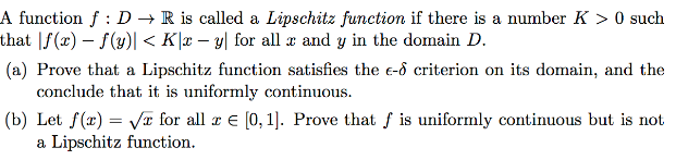 A function f : D → R is called a Lipschitz function if there is a number K > 0 such
that |f(x) – f(y)| < K|x – y| for all æ and y in the domain D.
(a) Prove that a Lipschitz function satisfies the e-ô criterion on its domain, and the
conclude that it is uniformly continuous.
(b) Let f(x) = Va for all a e (0, 1). Prove that f is uniformly continuous but is not
a Lipschitz function.
