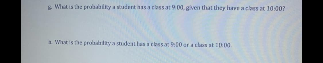 g. What is the probability a student has a class at 9:00, given that they have a class at 10:00?
h. What is the probability a student has a class at 9:00 or a class at 10:00.
