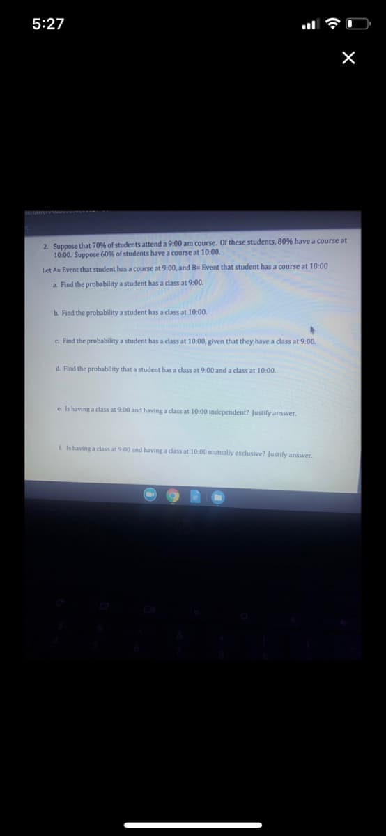 5:27
2. Suppose that 70% of students attend a 9:00 am course. Of these students, 80% have a course at
10:00. Suppose 60% of students have a course at 10:00.
Let A= Event that student has a course at 9:00, and B= Event that student has a course at 10:00
a. Find the probability a student has a class at 9:00.
b. Find the probability a student has a class at 10:00.
c. Find the probability a student has a class at 10:00, given that they have a class at 9:00.
d. Find the probability that a student has a class at 9:00 and a class at 10:00.
e. Is having a class at 9:00 and having a class at 10:00 independent? Justify answer.
f. Is having a class at 9:00 and having a class at 10:00 mutually exclusive? Justify answer.
