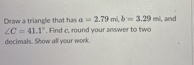 Draw a triangle that has a = 2.79 mi, b= 3.29 mi, and
ZC = 41.1°. Find c, round your answer to two
-
decimals. Show all your work.