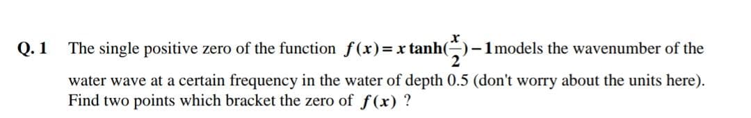 Q. 1
The single positive zero of the function f(x)=x tanh()-1models the wavenumber of the
water wave at a certain frequency in the water of depth 0.5 (don't worry about the units here).
Find two points which bracket the zero of f(x) ?
