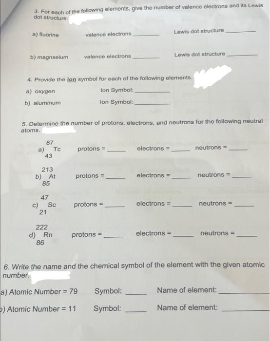 3. For each of the following elements, give the number of valence electrons and its Lewis
dot structure.
a) fluorine
b) magnselum
87
a) Tc
43
213
b) At
85
valence electrons
4. Provide the ion symbol for each of the following elements.
a) oxygen
lon Symbol:
b) aluminum
lon Symbol:
47
c) Sc
21
valence electrons
5. Determine the number of protons, electrons, and neutrons for the following neutral
atoms.
222
d) Rn
86
protons =
protons =
protons =
protons =
Symbol:
Symbol:
electrons =
➖
electrons =
Lewis dot structure
electrons =
Lewis dot structure
electrons =
neutrons =
neutrons =
neutrons =
6. Write the name and the chemical symbol of the element with the given atomic
number.
a) Atomic Number = 79
) Atomic Number = 11
neutrons =
Name of element:
Name of element: