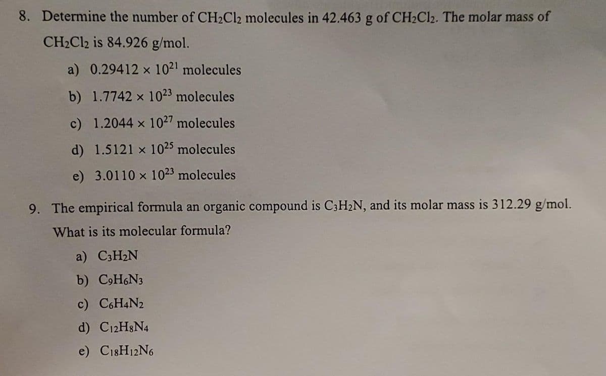 8. Determine the number of CH₂Cl2 molecules in 42.463 g of CH₂Cl₂. The molar mass of
CH₂Cl2 is 84.926 g/mol.
a) 0.29412 x 1021 molecules
b) 1.7742 x 1023 molecules
c) 1.2044 x 1027 molecules
d)
1.5121 x 1025 molecules
e) 3.0110 x 1023 molecules
9. The empirical formula an organic compound is C3H₂N, and its molar mass is 312.29 g/mol.
What is its molecular formula?
a) C3H₂N
b) C9H6N3
c) C6H4N2
d) C12H8N4
e) C18H12N6