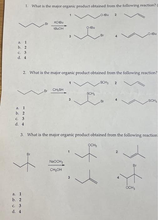 a.
1
b. 2
c. 3
d. 4
a. 1
b. 2
1. What is the major organic product obtained from the following reaction? C
c. 3
d. 4
a. 1
b. 2
⠀
c. 3
d. 4
Br
Br
KotBu
tBuOH
Br
2. What is the major organic product obtained from the following reaction?
CH₂SH
3
NaOCH3
CH₂OH
O-tBu
3
O-tBul 2
SCH₂₁
Br
SCH₁ 2
3. What is the major organic product obtained from the following reaction
ỌCH₂
f
O-tBu
Br
OCH₂
SCH₂