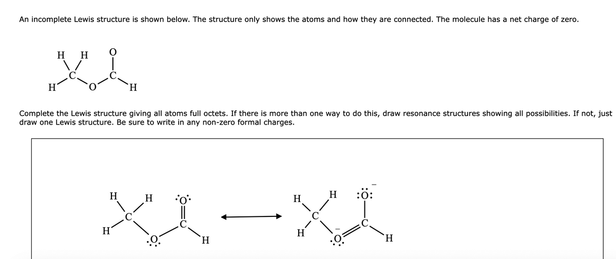 An incomplete Lewis structure is shown below. The structure only shows the atoms and how they are connected. The molecule has a net charge of zero.
H
H
XI
H
Complete the Lewis structure giving all atoms full octets. If there is more than one way to do this, draw resonance structures showing all possibilities. If not, just
draw one Lewis structure. Be sure to write in any non-zero formal charges.
H
H
XX-XX
H
H
H
H
H
H
H