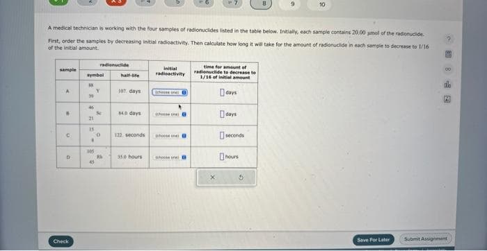sample
A
A medical technician is working with the four samples of radionuclides listed in the table below. Initially, each sample contains 20.00 umol of the radionuclide.
First, order the samples by decreasing initial radioactivity. Then calculate how long it will take for the amount of radionuclide in each sample to decrease to 1/16
of the initial amount.
B
n
D
Check
symbol
*X
39
45
21
15
W
105
radionuclide
45
Y
2
Sc
0
2
Ri
half-life
107 days
840 days
122 seconds
35.0 hours
initial
radioactivity
those one
B
time for amount of
radionuclide to decrease to
1/16 of initial amount
X
days
days
seconds
hours
8
3
9
10
Save For Later
M
Submit Assignment