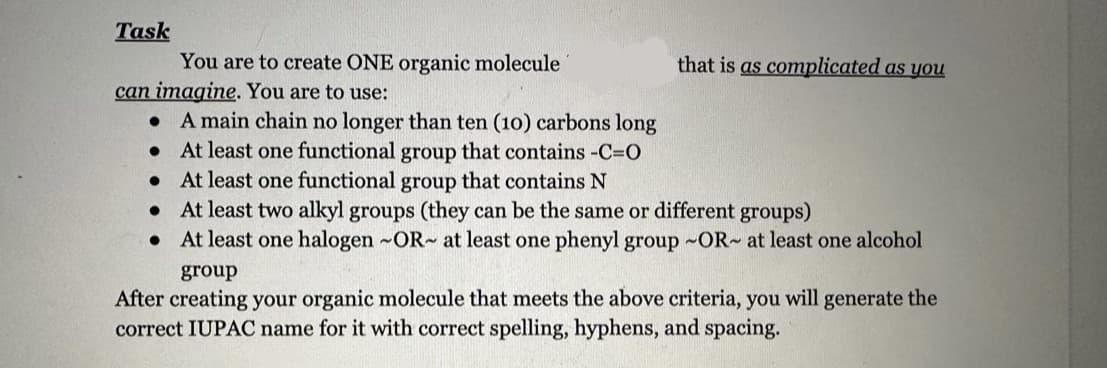 Task
can imagine. You are to use:
You are to create ONE organic molecule
●
●
A main chain no longer than ten (10) carbons long
At least one functional group that contains -C=0
At least one functional group that contains N
At least two alkyl groups (they can be the same or different groups)
● At least one halogen -OR- at least one phenyl group -OR- at least one alcohol
●
that is as complicated as you
group
After creating your organic molecule that meets the above criteria, you will generate the
correct IUPAC name for it with correct spelling, hyphens, and spacing.