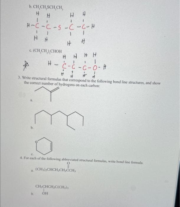 b. CH.CH.SCH,CH,
H H
H H
H-C-C-S-C-C-H
H
HHHH
H - C-Ć -C-O- #
1
H H
+
3. Write structural formulas that correspond to the following bond line structures, and show
the correct number of hydrogens on each carbon:
11
HH
c. (CH₂CH₂),CHOH
a
a.
H
4. For each of the following abbreviated structural formulas, write bond line formula.
(CH₂)₂CHCH₂CH₂,CCH,
CH,CHCH₂C(CH₂),
ОН