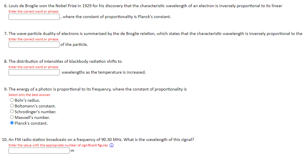 6. Louis de Broglie won the Nobel Prize in 1929 for his discovery that the characteristic wavelength of an electron is inversely proportional to its linear
Enter the correct word or phrase:
, where the constant of proportionality is Planck's constant.
7. The wave-particle duality of electrons is summarized by the de Broglie relation, which states that the characteristic wavelength is inversely proportional to the
Enter the correct word or phrase:
of the particle.
8. The distribution of intensities of blackbody radiation shifts to
Enter the correct word or phrase:
wavelengths as the temperature is increased.
9. The energy of a photon is proportional to its frequency, where the constant of proportionality is
Select only the best answer:
O Bohr's radius.
O Boltzmann's constant.
O Schrodinger's number.
Maxwell's number.
O Planck's constant.
10. An FM radio station broadcasts on a frequency of 90.30 MHz. What is the wavelength of this signal?
Enter the value with the appropriate number of significant figures.
m