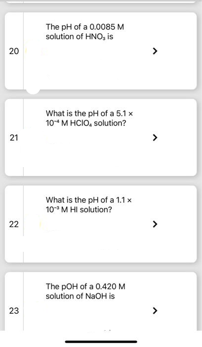 20
21
22
23
The pH of a 0.0085 M
solution of HNO3 is
What is the pH of a 5.1 x
10-4 M HCIO4 solution?
What is the pH of a 1.1 x
10-³ M HI solution?
The pOH of a 0.420 M
solution of NaOH is
>